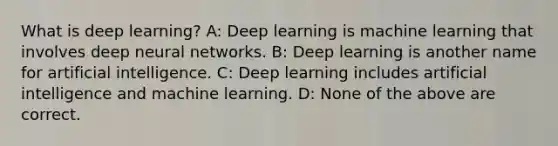 What is deep learning? A: Deep learning is machine learning that involves deep neural networks. B: Deep learning is another name for artificial intelligence. C: Deep learning includes artificial intelligence and machine learning. D: None of the above are correct.