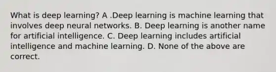 What is deep learning? A .Deep learning is machine learning that involves deep neural networks. B. Deep learning is another name for artificial intelligence. C. Deep learning includes artificial intelligence and machine learning. D. None of the above are correct.