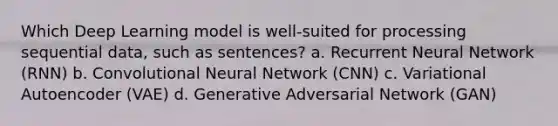 Which Deep Learning model is well-suited for processing sequential data, such as sentences? a. Recurrent Neural Network (RNN) b. Convolutional Neural Network (CNN) c. Variational Autoencoder (VAE) d. Generative Adversarial Network (GAN)