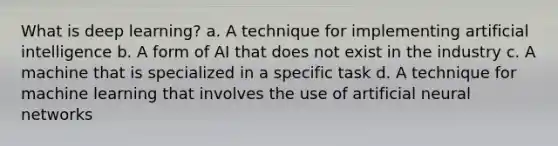 What is deep learning? a. A technique for implementing artificial intelligence b. A form of AI that does not exist in the industry c. A machine that is specialized in a specific task d. A technique for machine learning that involves the use of artificial neural networks