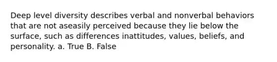 Deep level diversity describes verbal and nonverbal behaviors that are not aseasily perceived because they lie below the surface, such as differences inattitudes, values, beliefs, and personality. a. True B. False