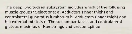 The deep longitudinal subsystem includes which of the following muscle groups? Select one: a. Adductors (inner thigh) and contralateral quadratus lumborum b. Adductors (inner thigh) and hip external rotators c. Thoracolumbar fascia and contralateral gluteus maximus d. Hamstrings and erector spinae