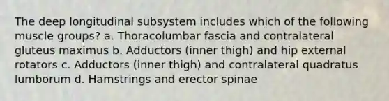 The deep longitudinal subsystem includes which of the following muscle groups? a. Thoracolumbar fascia and contralateral gluteus maximus b. Adductors (inner thigh) and hip external rotators c. Adductors (inner thigh) and contralateral quadratus lumborum d. Hamstrings and erector spinae