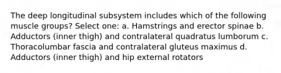 The deep longitudinal subsystem includes which of the following muscle groups? Select one: a. Hamstrings and erector spinae b. Adductors (inner thigh) and contralateral quadratus lumborum c. Thoracolumbar fascia and contralateral gluteus maximus d. Adductors (inner thigh) and hip external rotators