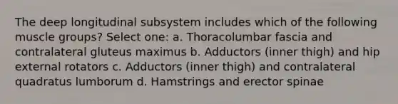 The deep longitudinal subsystem includes which of the following muscle groups? Select one: a. Thoracolumbar fascia and contralateral gluteus maximus b. Adductors (inner thigh) and hip external rotators c. Adductors (inner thigh) and contralateral quadratus lumborum d. Hamstrings and erector spinae