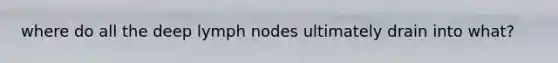 where do all the deep lymph nodes ultimately drain into what?