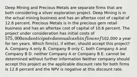 Deep Mining and Precious Metals are separate firms that are both considering a silver exploration project. Deep Mining is in the actual mining business and has an aftertax cost of capital of 12.8 percent. Precious Metals is in the precious gem retail business and has an aftertax cost of capital of 10.6 percent. The project under consideration has initial costs of 575,000 and anticipated annual cash inflows of102,000 a year for ten years. Which firm(s), if either, should accept this project? A. Company A only B. Company B only C. both Company A and Company B D. neither Company A or Company B E. cannot be determined without further information Neither company should accept this project as the applicable discount rate for both firms is 12.8 percent and the NPV is negative at this discount rate.