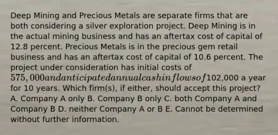 Deep Mining and Precious Metals are separate firms that are both considering a silver exploration project. Deep Mining is in the actual mining business and has an aftertax cost of capital of 12.8 percent. Precious Metals is in the precious gem retail business and has an aftertax cost of capital of 10.6 percent. The project under consideration has initial costs of 575,000 and anticipated annual cash inflows of102,000 a year for 10 years. Which firm(s), if either, should accept this project? A. Company A only B. Company B only C. both Company A and Company B D. neither Company A or B E. Cannot be determined without further information.