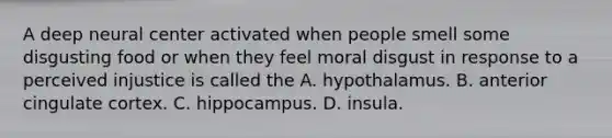 A deep neural center activated when people smell some disgusting food or when they feel moral disgust in response to a perceived injustice is called the A. hypothalamus. B. anterior cingulate cortex. C. hippocampus. D. insula.