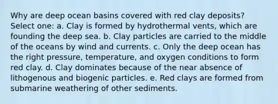 Why are deep ocean basins covered with red clay deposits? Select one: a. Clay is formed by hydrothermal vents, which are founding the deep sea. b. Clay particles are carried to the middle of the oceans by wind and currents. c. Only the deep ocean has the right pressure, temperature, and oxygen conditions to form red clay. d. Clay dominates because of the near absence of lithogenous and biogenic particles. e. Red clays are formed from submarine weathering of other sediments.