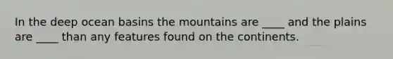 In the deep ocean basins the mountains are ____ and the plains are ____ than any features found on the continents.