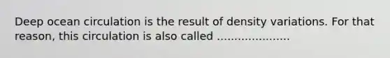 Deep ocean circulation is the result of density variations. For that reason, this circulation is also called .....................