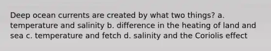 Deep ocean currents are created by what two things? a. temperature and salinity b. difference in the heating of land and sea c. temperature and fetch d. salinity and the Coriolis effect