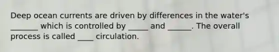 Deep ocean currents are driven by differences in the water's _______ which is controlled by _____ and ______. The overall process is called ____ circulation.