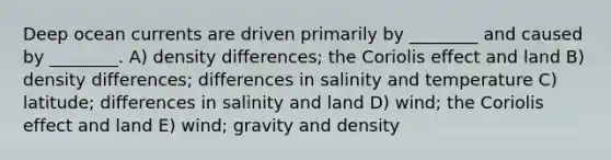 Deep ocean currents are driven primarily by ________ and caused by ________. A) density differences; the Coriolis effect and land B) density differences; differences in salinity and temperature C) latitude; differences in salinity and land D) wind; the Coriolis effect and land E) wind; gravity and density