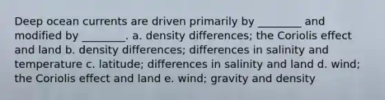 Deep ocean currents are driven primarily by ________ and modified by ________. a. density differences; the Coriolis effect and land b. density differences; differences in salinity and temperature c. latitude; differences in salinity and land d. wind; the Coriolis effect and land e. wind; gravity and density