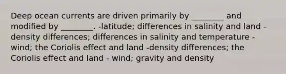 Deep ocean currents are driven primarily by ________ and modified by ________. -latitude; differences in salinity and land -density differences; differences in salinity and temperature -wind; the Coriolis effect and land -density differences; the Coriolis effect and land - wind; gravity and density