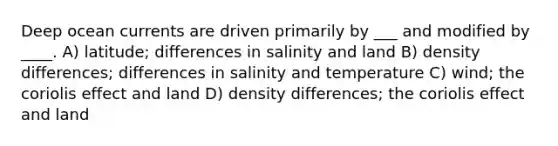 Deep ocean currents are driven primarily by ___ and modified by ____. A) latitude; differences in salinity and land B) density differences; differences in salinity and temperature C) wind; the coriolis effect and land D) density differences; the coriolis effect and land