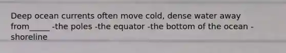 Deep ocean currents often move cold, dense water away from_____ -the poles -the equator -the bottom of the ocean -shoreline