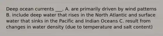 Deep ocean currents ___. A. are primarily driven by wind patterns B. include deep water that rises in the North Atlantic and surface water that sinks in the Pacific and Indian Oceans C. result from changes in water density (due to temperature and salt content)