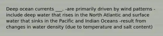 Deep ocean currents ___. -are primarily driven by wind patterns -include deep water that rises in the North Atlantic and surface water that sinks in the Pacific and Indian Oceans -result from changes in water density (due to temperature and salt content)