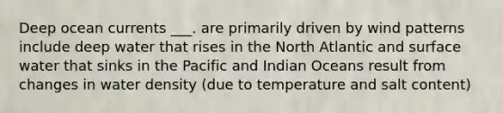 Deep ocean currents ___. are primarily driven by wind patterns include deep water that rises in the North Atlantic and surface water that sinks in the Pacific and Indian Oceans result from changes in water density (due to temperature and salt content)