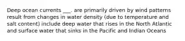 Deep ocean currents ___. are primarily driven by wind patterns result from changes in water density (due to temperature and salt content) include deep water that rises in the North Atlantic and surface water that sinks in the Pacific and Indian Oceans