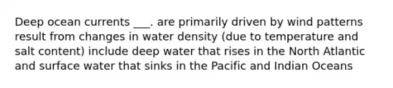 Deep ocean currents ___. are primarily driven by wind patterns result from changes in water density (due to temperature and salt content) include deep water that rises in the North Atlantic and surface water that sinks in the Pacific and Indian Oceans