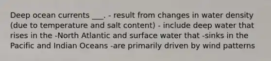 Deep ocean currents ___. - result from changes in water density (due to temperature and salt content) - include deep water that rises in the -North Atlantic and surface water that -sinks in the Pacific and Indian Oceans -are primarily driven by wind patterns