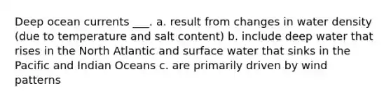 Deep ocean currents ___. a. result from changes in water density (due to temperature and salt content) b. include deep water that rises in the North Atlantic and surface water that sinks in the Pacific and Indian Oceans c. are primarily driven by wind patterns