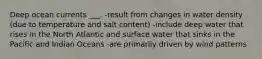 Deep ocean currents ___. -result from changes in water density (due to temperature and salt content) -include deep water that rises in the North Atlantic and surface water that sinks in the Pacific and Indian Oceans -are primarily driven by wind patterns