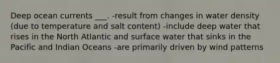 Deep ocean currents ___. -result from changes in water density (due to temperature and salt content) -include deep water that rises in the North Atlantic and surface water that sinks in the Pacific and Indian Oceans -are primarily driven by wind patterns