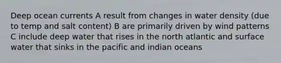 Deep ocean currents A result from changes in water density (due to temp and salt content) B are primarily driven by wind patterns C include deep water that rises in the north atlantic and surface water that sinks in the pacific and indian oceans