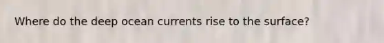 Where do the deep ocean currents rise to the surface?