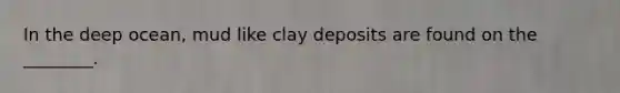 In the deep ocean, mud like clay deposits are found on the ________.