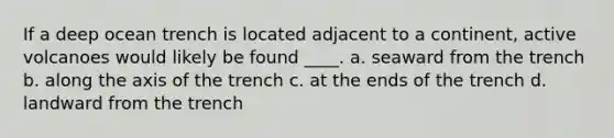 If a deep ocean trench is located adjacent to a continent, active volcanoes would likely be found ____. a. seaward from the trench b. along the axis of the trench c. at the ends of the trench d. landward from the trench