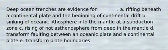 Deep ocean trenches are evidence for ________. a. rifting beneath a continental plate and the beginning of continental drift b. sinking of oceanic lithosphere into <a href='https://www.questionai.com/knowledge/kHR4HOnNY8-the-mantle' class='anchor-knowledge'>the mantle</a> at a subduction zone c. rising of hot asthenosphere from deep in the mantle d. transform faulting between an oceanic plate and a continental plate e. transform plate boundaries