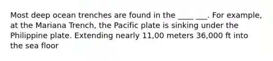 Most deep ocean trenches are found in the ____ ___. For example, at the Mariana Trench, the Pacific plate is sinking under the Philippine plate. Extending nearly 11,00 meters 36,000 ft into the sea floor