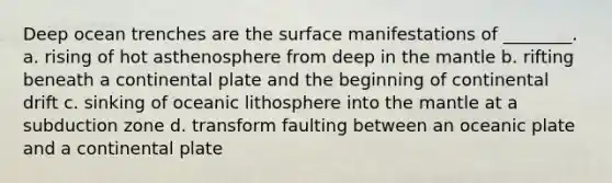 Deep ocean trenches are the surface manifestations of ________. a. rising of hot asthenosphere from deep in the mantle b. rifting beneath a continental plate and the beginning of continental drift c. sinking of oceanic lithosphere into the mantle at a subduction zone d. transform faulting between an oceanic plate and a continental plate