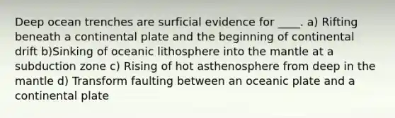 Deep ocean trenches are surficial evidence for ____. a) Rifting beneath a continental plate and the beginning of continental drift b)Sinking of oceanic lithosphere into the mantle at a subduction zone c) Rising of hot asthenosphere from deep in the mantle d) Transform faulting between an oceanic plate and a continental plate