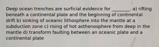 Deep ocean trenches are surficial evidence for ________. a) rifting beneath a continental plate and the beginning of continental drift b) sinking of oceanic lithosphere into <a href='https://www.questionai.com/knowledge/kHR4HOnNY8-the-mantle' class='anchor-knowledge'>the mantle</a> at a subduction zone c) rising of hot asthenosphere from deep in the mantle d) transform faulting between an oceanic plate and a continental plate