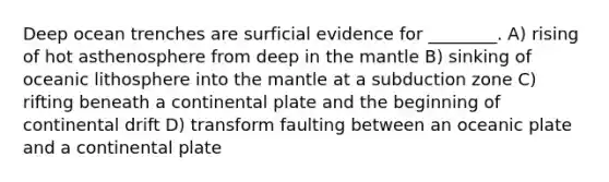 Deep ocean trenches are surficial evidence for ________. A) rising of hot asthenosphere from deep in the mantle B) sinking of oceanic lithosphere into the mantle at a subduction zone C) rifting beneath a continental plate and the beginning of continental drift D) transform faulting between an oceanic plate and a continental plate