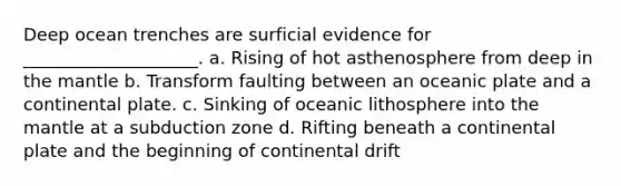 Deep ocean trenches are surficial evidence for ____________________. a. Rising of hot asthenosphere from deep in <a href='https://www.questionai.com/knowledge/kHR4HOnNY8-the-mantle' class='anchor-knowledge'>the mantle</a> b. Transform faulting between an oceanic plate and a continental plate. c. Sinking of oceanic lithosphere into the mantle at a subduction zone d. Rifting beneath a continental plate and the beginning of continental drift