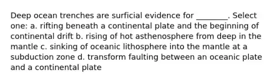 Deep ocean trenches are surficial evidence for ________. Select one: a. rifting beneath a continental plate and the beginning of continental drift b. rising of hot asthenosphere from deep in the mantle c. sinking of oceanic lithosphere into the mantle at a subduction zone d. transform faulting between an oceanic plate and a continental plate