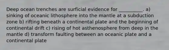 Deep ocean trenches are surficial evidence for __________. a) sinking of oceanic lithosphere into the mantle at a subduction zone b) rifting beneath a continental plate and the beginning of continental drift c) rising of hot asthenosphere from deep in the mantle d) transform faulting between an oceanic plate and a continental plate