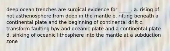 deep ocean trenches are surgical evidence for _____. a. rising of hot asthenosphere from deep in <a href='https://www.questionai.com/knowledge/kHR4HOnNY8-the-mantle' class='anchor-knowledge'>the mantle</a> b. rifting beneath a continental plate and the beginning of continental drift c. transform faulting b/w and oceanic plate and a continental plate d. sinking of oceanic lithosphere into the mantle at a subduction zone