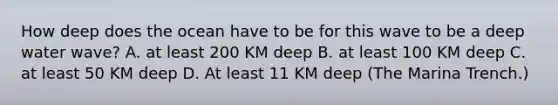 How deep does the ocean have to be for this wave to be a deep water wave? A. at least 200 KM deep B. at least 100 KM deep C. at least 50 KM deep D. At least 11 KM deep (The Marina Trench.)