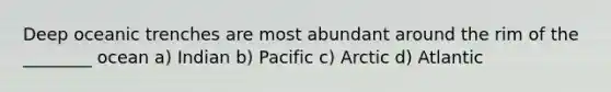 Deep oceanic trenches are most abundant around the rim of the ________ ocean a) Indian b) Pacific c) Arctic d) Atlantic