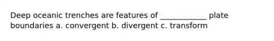 Deep oceanic trenches are features of ____________ plate boundaries a. convergent b. divergent c. transform