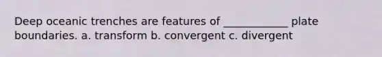 Deep oceanic trenches are features of ____________ plate boundaries. a. transform b. convergent c. divergent